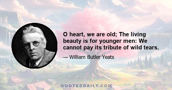 O heart, we are old; The living beauty is for younger men: We cannot pay its tribute of wild tears.