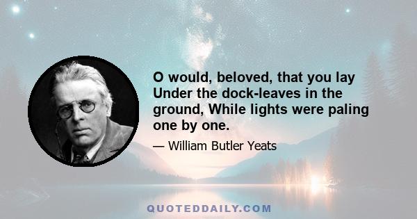 O would, beloved, that you lay Under the dock-leaves in the ground, While lights were paling one by one.