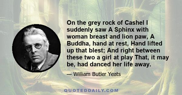 On the grey rock of Cashel I suddenly saw A Sphinx with woman breast and lion paw, A Buddha, hand at rest, Hand lifted up that blest; And right between these two a girl at play That, it may be, had danced her life away.