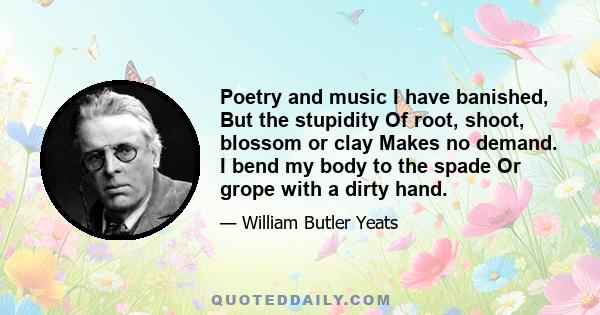 Poetry and music I have banished, But the stupidity Of root, shoot, blossom or clay Makes no demand. I bend my body to the spade Or grope with a dirty hand.