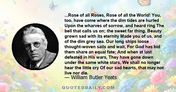 ...Rose of all Roses, Rose of all the World! You, too, have come where the dim tides are hurled Upon the wharves of sorrow, and heard ring The bell that calls us on; the sweet far thing. Beauty grown sad with its