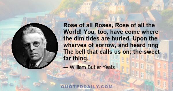 Rose of all Roses, Rose of all the World! You, too, have come where the dim tides are hurled. Upon the wharves of sorrow, and heard ring The bell that calls us on; the sweet far thing.