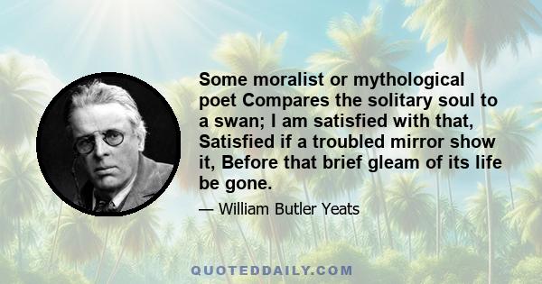 Some moralist or mythological poet Compares the solitary soul to a swan; I am satisfied with that, Satisfied if a troubled mirror show it, Before that brief gleam of its life be gone.