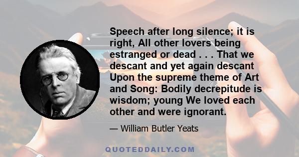 Speech after long silence; it is right, All other lovers being estranged or dead . . . That we descant and yet again descant Upon the supreme theme of Art and Song: Bodily decrepitude is wisdom; young We loved each