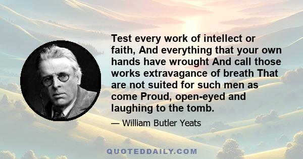 Test every work of intellect or faith, And everything that your own hands have wrought And call those works extravagance of breath That are not suited for such men as come Proud, open-eyed and laughing to the tomb.