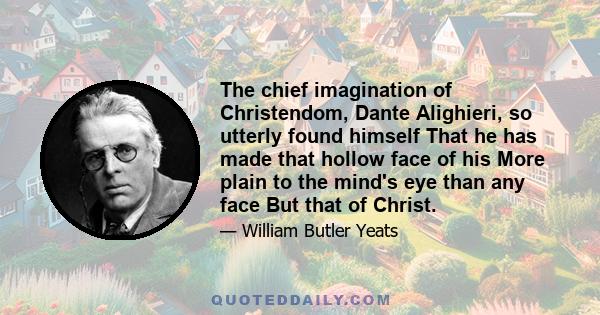 The chief imagination of Christendom, Dante Alighieri, so utterly found himself That he has made that hollow face of his More plain to the mind's eye than any face But that of Christ.