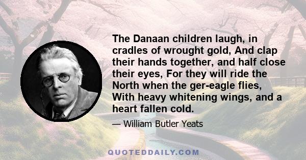 The Danaan children laugh, in cradles of wrought gold, And clap their hands together, and half close their eyes, For they will ride the North when the ger-eagle flies, With heavy whitening wings, and a heart fallen cold.