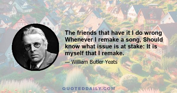 The friends that have it I do wrong Whenever I remake a song, Should know what issue is at stake: It is myself that I remake.