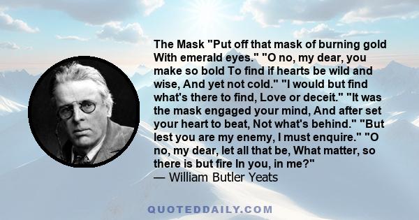 The Mask Put off that mask of burning gold With emerald eyes. O no, my dear, you make so bold To find if hearts be wild and wise, And yet not cold. I would but find what's there to find, Love or deceit. It was the mask