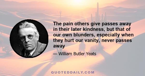 The pain others give passes away in their later kindness, but that of our own blunders, especially when they hurt our vanity, never passes away