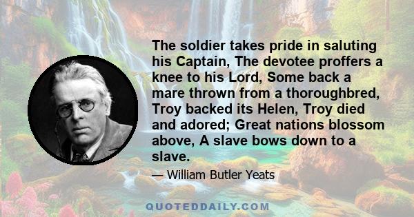 The soldier takes pride in saluting his Captain, The devotee proffers a knee to his Lord, Some back a mare thrown from a thoroughbred, Troy backed its Helen, Troy died and adored; Great nations blossom above, A slave