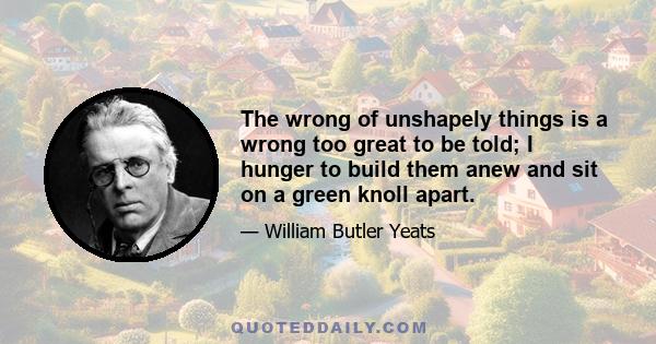 The wrong of unshapely things is a wrong too great to be told; I hunger to build them anew and sit on a green knoll apart.