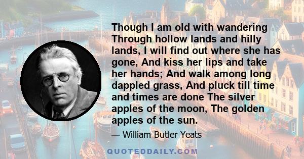 Though I am old with wandering Through hollow lands and hilly lands, I will find out where she has gone, And kiss her lips and take her hands; And walk among long dappled grass, And pluck till time and times are done