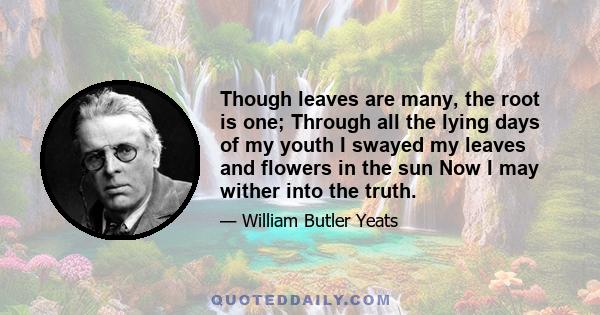 Though leaves are many, the root is one; Through all the lying days of my youth I swayed my leaves and flowers in the sun Now I may wither into the truth.