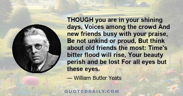 THOUGH you are in your shining days, Voices among the crowd And new friends busy with your praise, Be not unkind or proud, But think about old friends the most: Time's bitter flood will rise, Your beauty perish and be