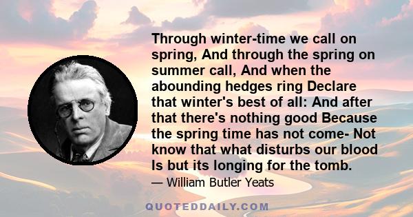 Through winter-time we call on spring, And through the spring on summer call, And when the abounding hedges ring Declare that winter's best of all: And after that there's nothing good Because the spring time has not