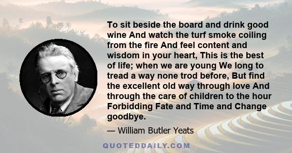 To sit beside the board and drink good wine And watch the turf smoke coiling from the fire And feel content and wisdom in your heart, This is the best of life; when we are young We long to tread a way none trod before,