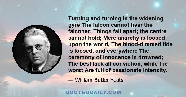 Turning and turning in the widening gyre The falcon cannot hear the falconer; Things fall apart; the centre cannot hold; Mere anarchy is loosed upon the world, The blood-dimmed tide is loosed, and everywhere The