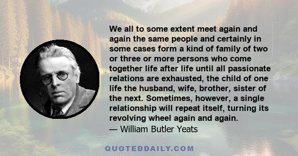 We all to some extent meet again and again the same people and certainly in some cases form a kind of family of two or three or more persons who come together life after life until all passionate relations are