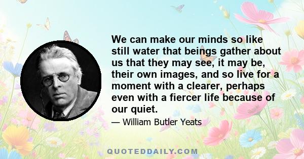 We can make our minds so like still water that beings gather about us that they may see, it may be, their own images, and so live for a moment with a clearer, perhaps even with a fiercer life because of our quiet.