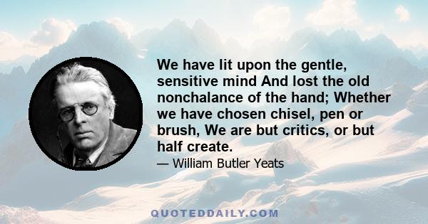 We have lit upon the gentle, sensitive mind And lost the old nonchalance of the hand; Whether we have chosen chisel, pen or brush, We are but critics, or but half create.