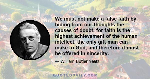 We must not make a false faith by hiding from our thoughts the causes of doubt, for faith is the highest achievement of the human intellect, the only gift man can make to God, and therefore it must be offered in