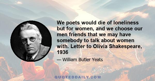 We poets would die of loneliness but for women, and we choose our men friends that we may have somebody to talk about women with. Letter to Olivia Shakespeare, 1936