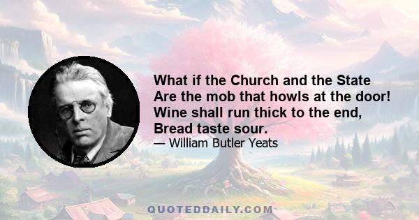 What if the Church and the State Are the mob that howls at the door! Wine shall run thick to the end, Bread taste sour.