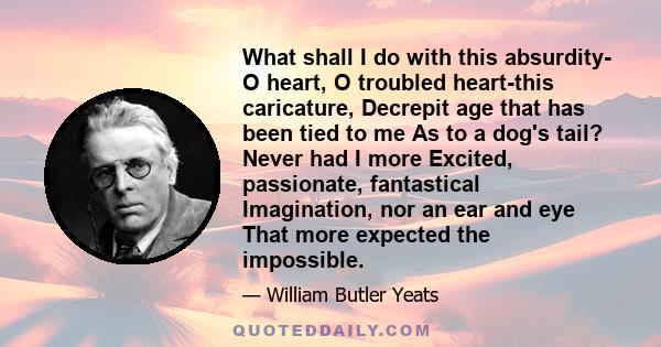 What shall I do with this absurdity- O heart, O troubled heart-this caricature, Decrepit age that has been tied to me As to a dog's tail? Never had I more Excited, passionate, fantastical Imagination, nor an ear and eye 