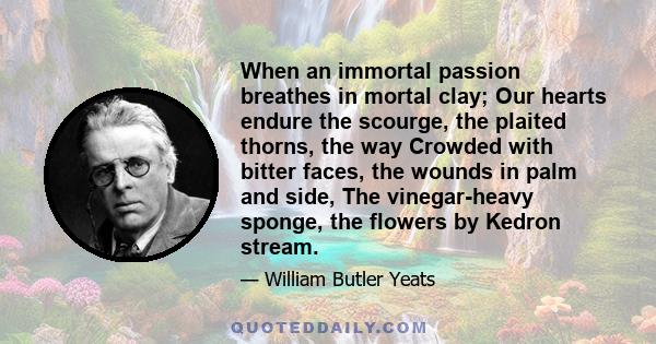 When an immortal passion breathes in mortal clay; Our hearts endure the scourge, the plaited thorns, the way Crowded with bitter faces, the wounds in palm and side, The vinegar-heavy sponge, the flowers by Kedron stream.