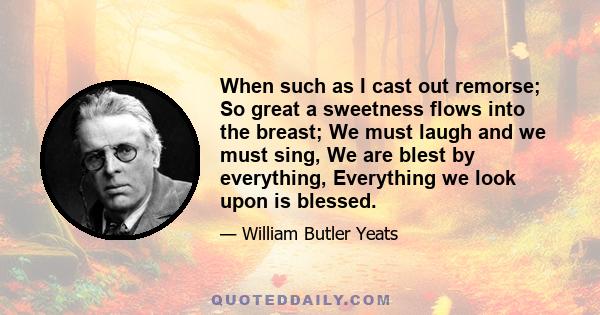 When such as I cast out remorse; So great a sweetness flows into the breast; We must laugh and we must sing, We are blest by everything, Everything we look upon is blessed.