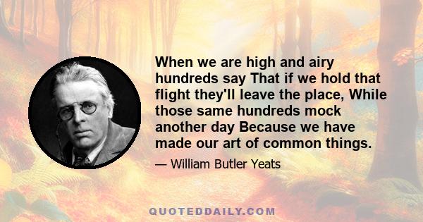 When we are high and airy hundreds say That if we hold that flight they'll leave the place, While those same hundreds mock another day Because we have made our art of common things.