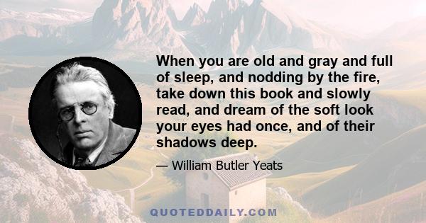 When you are old and gray and full of sleep, and nodding by the fire, take down this book and slowly read, and dream of the soft look your eyes had once, and of their shadows deep.