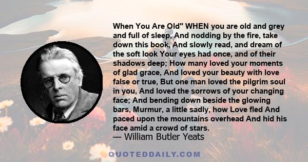 When You Are Old WHEN you are old and grey and full of sleep, And nodding by the fire, take down this book, And slowly read, and dream of the soft look Your eyes had once, and of their shadows deep; How many loved your