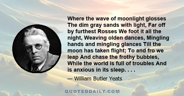 Where the wave of moonlight glosses The dim gray sands with light, Far off by furthest Rosses We foot it all the night, Weaving olden dances, Mingling hands and mingling glances Till the moon has taken flight; To and