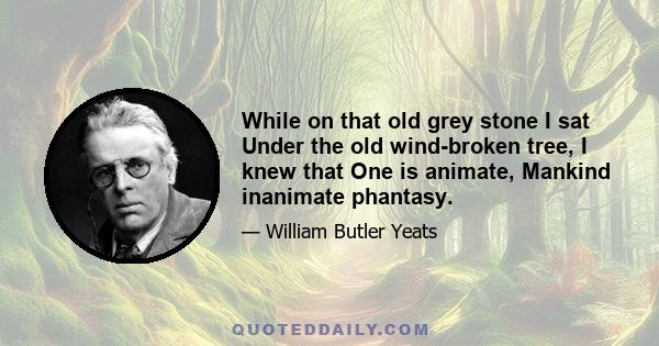 While on that old grey stone I sat Under the old wind-broken tree, I knew that One is animate, Mankind inanimate phantasy.