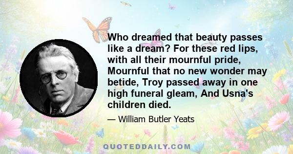 Who dreamed that beauty passes like a dream? For these red lips, with all their mournful pride, Mournful that no new wonder may betide, Troy passed away in one high funeral gleam, And Usna's children died.