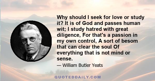 Why should I seek for love or study it? It is of God and passes human wit; I study hatred with great diligence, For that's a passion in my own control, A sort of besom that can clear the soul Of everything that is not