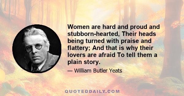 Women are hard and proud and stubborn-hearted, Their heads being turned with praise and flattery; And that is why their lovers are afraid To tell them a plain story.