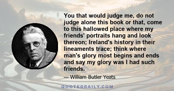 You that would judge me, do not judge alone this book or that, come to this hallowed place where my friends' portraits hang and look thereon; Ireland's history in their lineaments trace; think where man's glory most