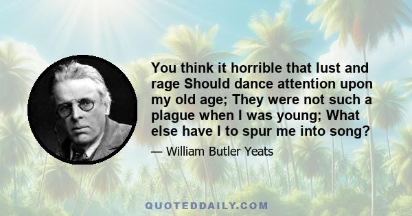 You think it horrible that lust and rage Should dance attention upon my old age; They were not such a plague when I was young; What else have I to spur me into song?