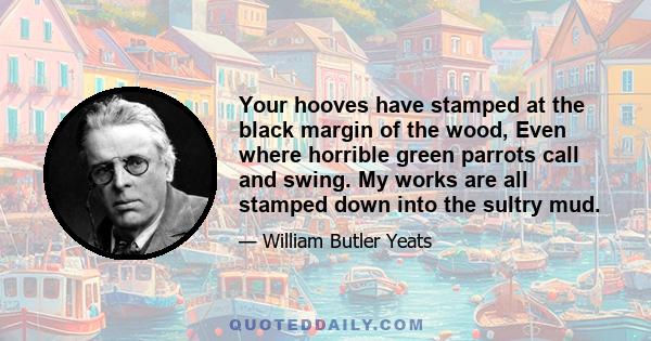 Your hooves have stamped at the black margin of the wood, Even where horrible green parrots call and swing. My works are all stamped down into the sultry mud.