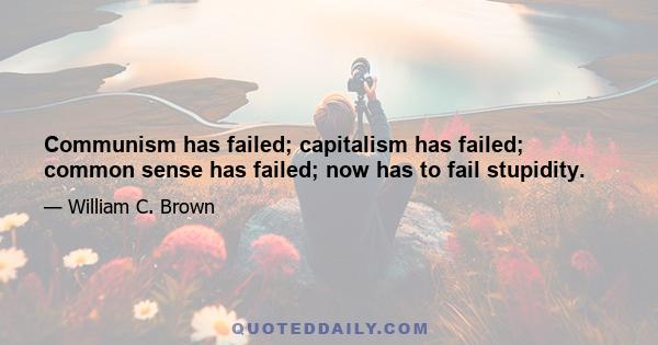 Communism has failed; capitalism has failed; common sense has failed; now has to fail stupidity.