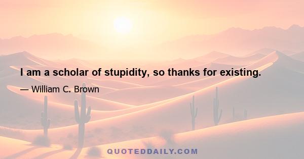 I am a scholar of stupidity, so thanks for existing.