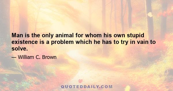 Man is the only animal for whom his own stupid existence is a problem which he has to try in vain to solve.