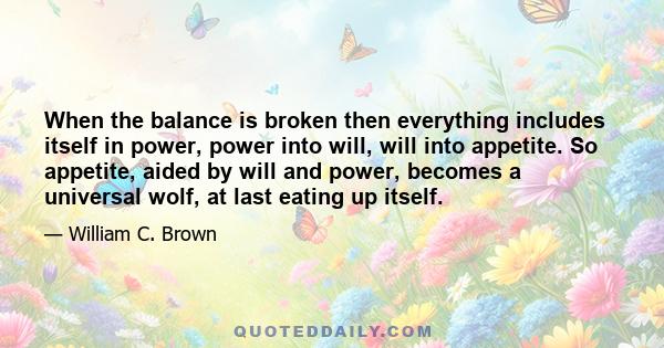 When the balance is broken then everything includes itself in power, power into will, will into appetite. So appetite, aided by will and power, becomes a universal wolf, at last eating up itself.