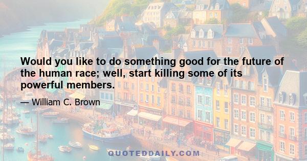 Would you like to do something good for the future of the human race; well, start killing some of its powerful members.