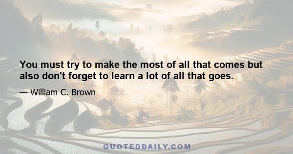 You must try to make the most of all that comes but also don't forget to learn a lot of all that goes.