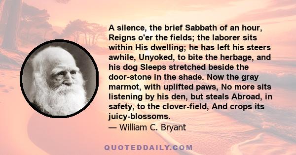 A silence, the brief Sabbath of an hour, Reigns o'er the fields; the laborer sits within His dwelling; he has left his steers awhile, Unyoked, to bite the herbage, and his dog Sleeps stretched beside the door-stone in