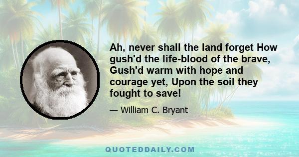 Ah, never shall the land forget How gush'd the life-blood of the brave, Gush'd warm with hope and courage yet, Upon the soil they fought to save!